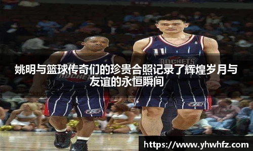 姚明与篮球传奇们的珍贵合照记录了辉煌岁月与友谊的永恒瞬间