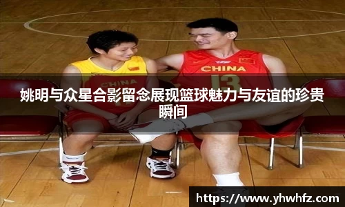 姚明与众星合影留念展现篮球魅力与友谊的珍贵瞬间