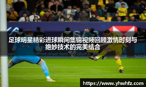 足球明星精彩进球瞬间集锦视频回顾激情时刻与绝妙技术的完美结合